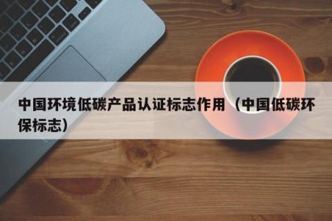 中国环境低碳产品认证标志作用（中国低碳环保标志）