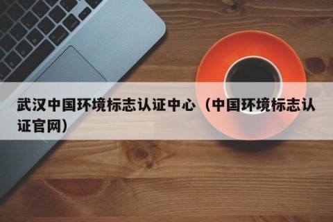 武汉中国环境标志认证中心（中国环境标志认证官网）