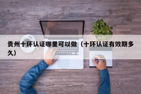 贵州十环认证哪里可以做（十环认证有效期多久）