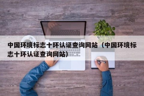 中国环境标志十环认证查询网站（中国环境标志十环认证查询网站）