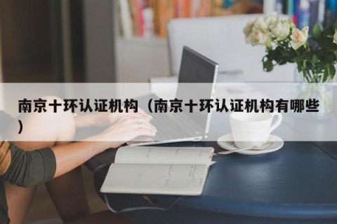 南京十环认证机构（南京十环认证机构有哪些）