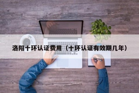 洛阳十环认证费用（十环认证有效期几年）