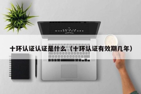 十环认证认证是什么（十环认证有效期几年）