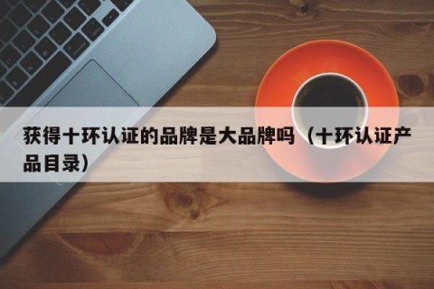获得十环认证的品牌是大品牌吗（十环认证产品目录）