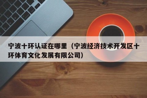 宁波十环认证在哪里（宁波经济技术开发区十环体育文化发展有限公司）