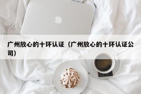 广州放心的十环认证（广州放心的十环认证公司）