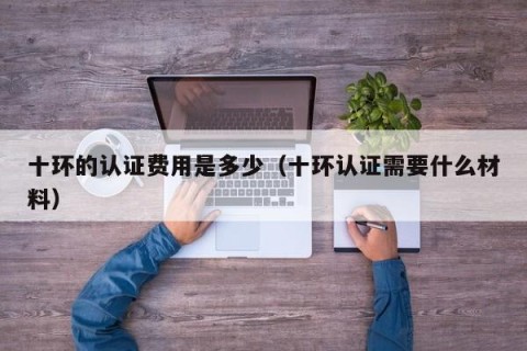 十环的认证费用是多少（十环认证需要什么材料）