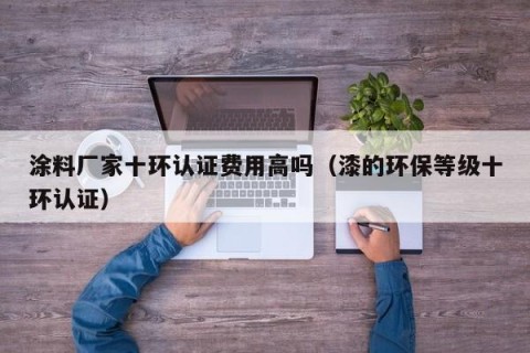 涂料厂家十环认证费用高吗（漆的环保等级十环认证）