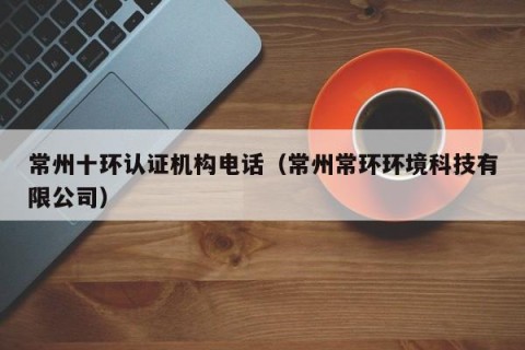 常州十环认证机构电话（常州常环环境科技有限公司）
