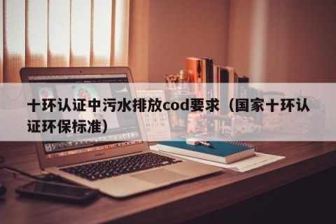 十环认证中污水排放cod要求（国家十环认证环保标准）