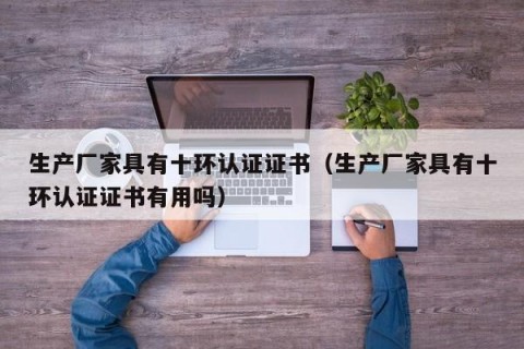 生产厂家具有十环认证证书（生产厂家具有十环认证证书有用吗）