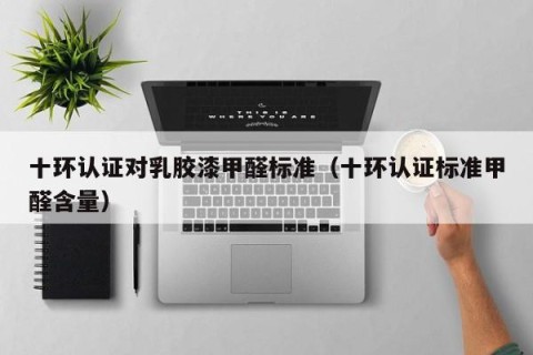 十环认证对乳胶漆甲醛标准（十环认证标准甲醛含量）