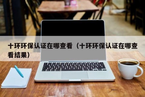 十环环保认证在哪查看（十环环保认证在哪查看结果）