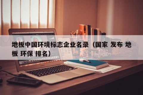 地板中国环境标志企业名录（国家 发布 地板 环保 排名）
