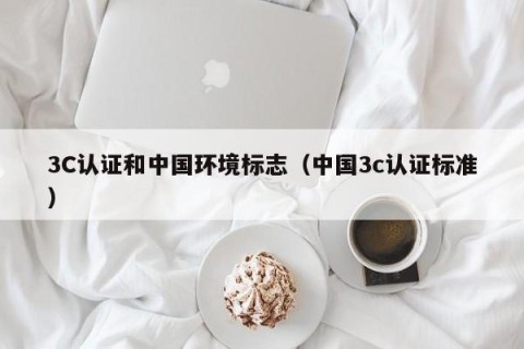 3C认证和中国环境标志（中国3c认证标准）