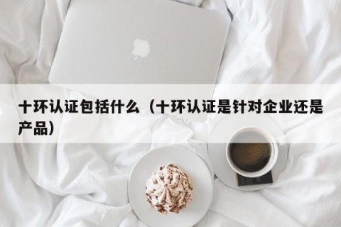 十环认证包括什么（十环认证是针对企业还是产品）