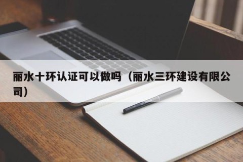 丽水十环认证可以做吗（丽水三环建设有限公司）