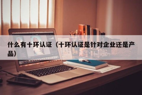 什么有十环认证（十环认证是针对企业还是产品）