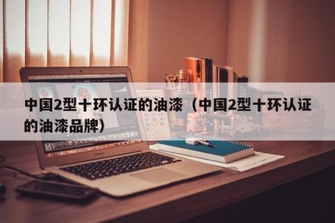中国2型十环认证的油漆（中国2型十环认证的油漆品牌）