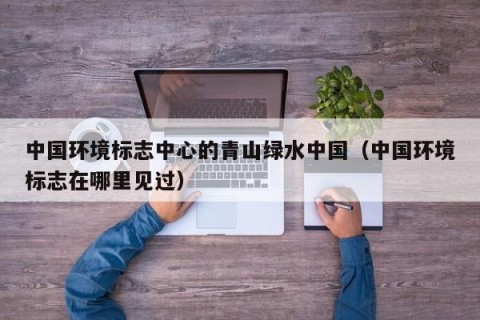 中国环境标志中心的青山绿水中国（中国环境标志在哪里见过）