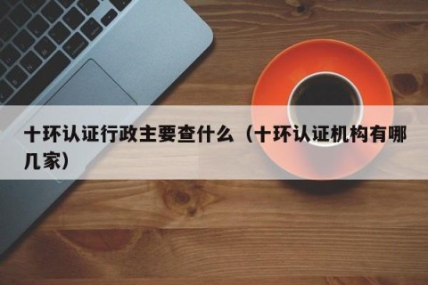 十环认证行政主要查什么（十环认证机构有哪几家）