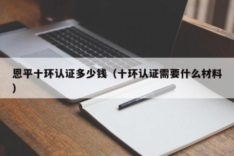 恩平十环认证多少钱（十环认证需要什么材料）