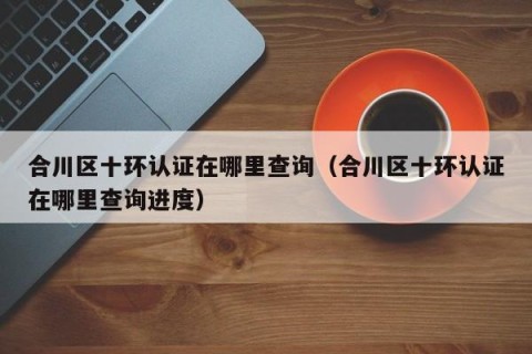 合川区十环认证在哪里查询（合川区十环认证在哪里查询进度）