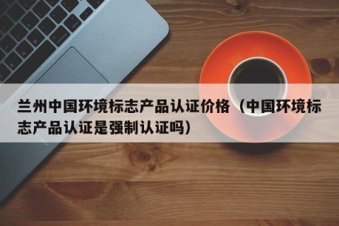 兰州中国环境标志产品认证价格（中国环境标志产品认证是强制认证吗）