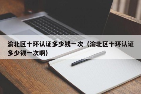 渝北区十环认证多少钱一次（渝北区十环认证多少钱一次啊）