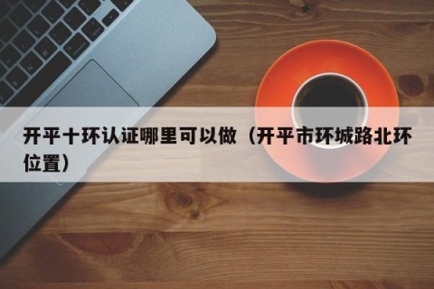 开平十环认证哪里可以做（开平市环城路北环位置）