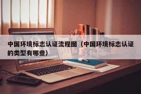 中国环境标志认证流程图（中国环境标志认证的类型有哪些）