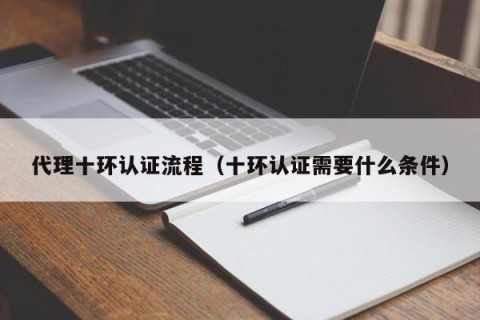 代理十环认证流程（十环认证需要什么条件）
