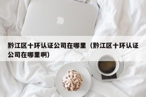 黔江区十环认证公司在哪里（黔江区十环认证公司在哪里啊）