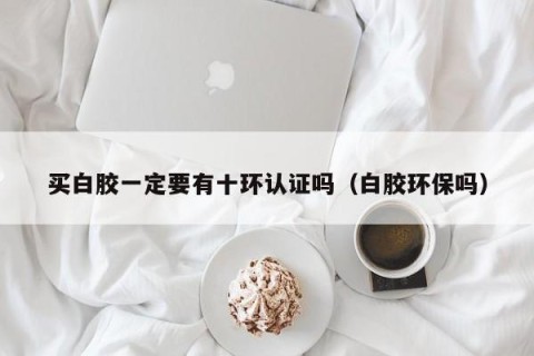 买白胶一定要有十环认证吗（白胶环保吗）
