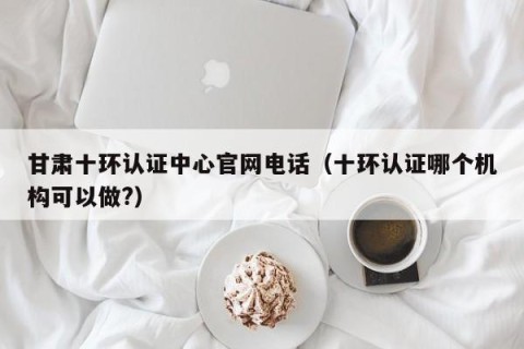 甘肃十环认证中心官网电话（十环认证哪个机构可以做?）