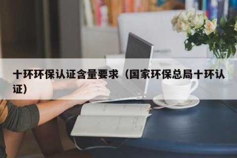 十环环保认证含量要求（国家环保总局十环认证）