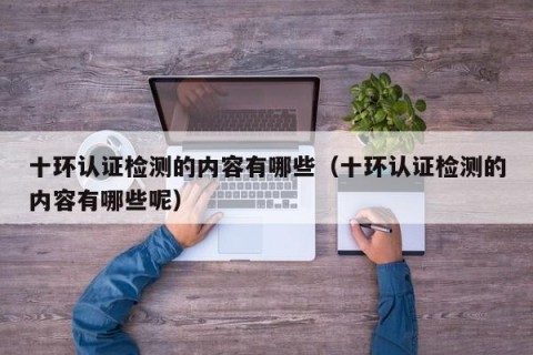 十环认证检测的内容有哪些（十环认证检测的内容有哪些呢）