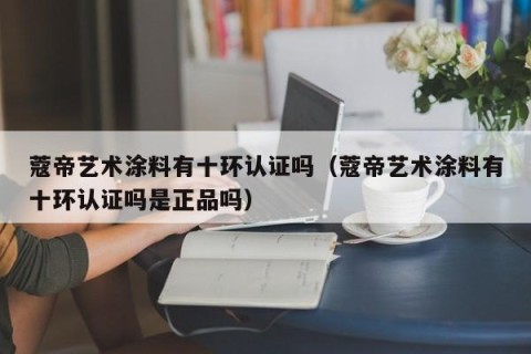 蔻帝艺术涂料有十环认证吗（蔻帝艺术涂料有十环认证吗是正品吗）