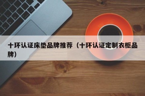 十环认证床垫品牌推荐（十环认证定制衣柜品牌）
