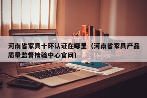 河南省家具十环认证在哪里（河南省家具产品质量监督检验中心官网）