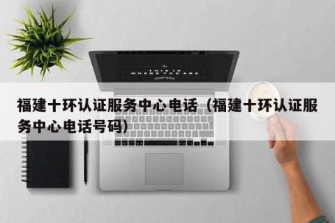 福建十环认证服务中心电话（福建十环认证服务中心电话号码）