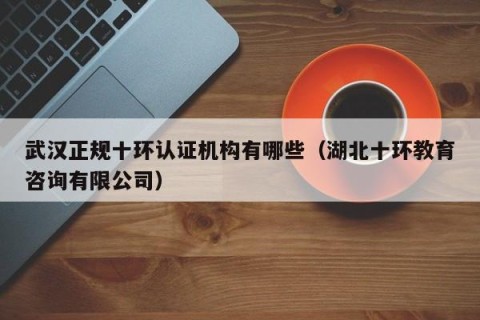 武汉正规十环认证机构有哪些（湖北十环教育咨询有限公司）