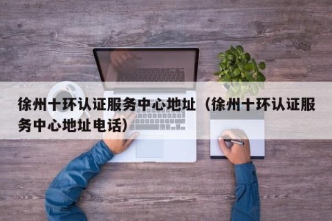 徐州十环认证服务中心地址（徐州十环认证服务中心地址电话）