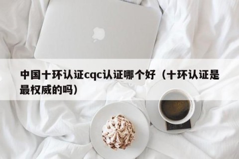 中国十环认证cqc认证哪个好（十环认证是最权威的吗）