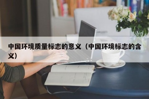 中国环境质量标志的意义（中国环境标志的含义）