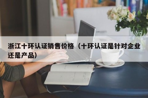 浙江十环认证销售价格（十环认证是针对企业还是产品）