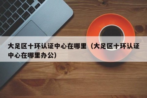 大足区十环认证中心在哪里（大足区十环认证中心在哪里办公）