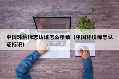 中国环境标志认证怎么申请（中国环境标志认证标识）
