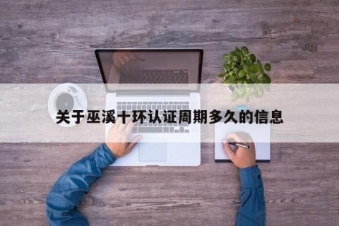 关于巫溪十环认证周期多久的信息