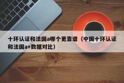 十环认证和法国a哪个更靠谱（中国十环认证和法国a+数据对比）